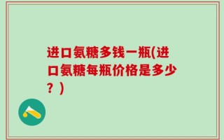 进口氨糖多钱一瓶(进口氨糖每瓶价格是多少？)