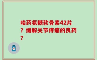 哈药氨糖软骨素42片？缓解关节疼痛的良药？