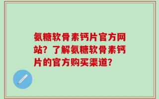 氨糖软骨素钙片官方网站？了解氨糖软骨素钙片的官方购买渠道？