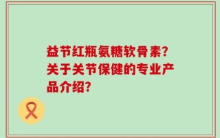 益节红瓶氨糖软骨素？关于关节保健的专业产品介绍？