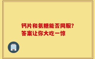 钙片和氨糖能否同服？答案让你大吃一惊