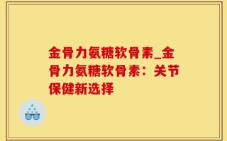 金骨力氨糖软骨素_金骨力氨糖软骨素：关节保健新选择