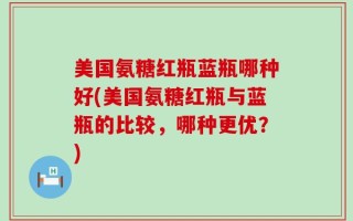 美国氨糖红瓶蓝瓶哪种好(美国氨糖红瓶与蓝瓶的比较，哪种更优？)