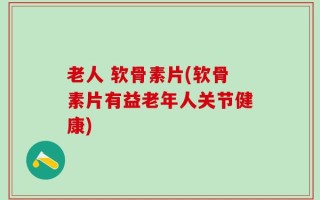 老人 软骨素片(软骨素片有益老年人关节健康)