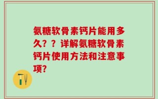 氨糖软骨素钙片能用多久？？详解氨糖软骨素钙片使用方法和注意事项？