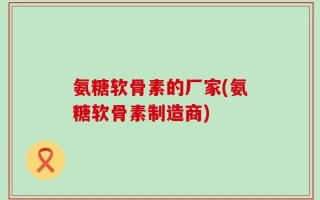 氨糖软骨素的厂家(氨糖软骨素制造商)