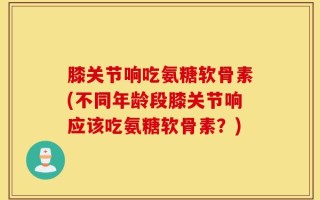 膝关节响吃氨糖软骨素(不同年龄段膝关节响应该吃氨糖软骨素？)