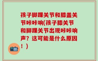 孩子脚踝关节和膝盖关节咔咔响(孩子膝关节和脚踝关节出现咔咔响声？这可能是什么原因！)