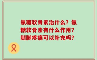氨糖软骨素治什么？氨糖软骨素有什么作用？腿脚疼痛可以补充吗？