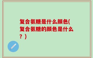 复合氨糖是什么颜色(复合氨糖的颜色是什么？)