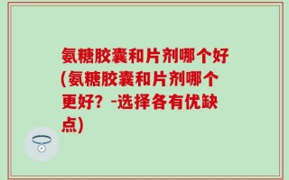 氨糖胶囊和片剂哪个好(氨糖胶囊和片剂哪个更好？-选择各有优缺点)