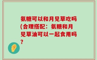 氨糖可以和月见草吃吗(合理搭配：氨糖和月见草油可以一起食用吗？