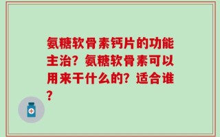 氨糖软骨素钙片的功能主治？氨糖软骨素可以用来干什么的？适合谁？