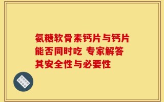 氨糖软骨素钙片与钙片能否同时吃 专家解答其安全性与必要性