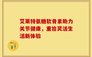 艾莱特氨糖软骨素助力关节健康，重拾灵活生活新体验