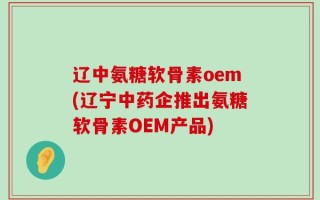 辽中氨糖软骨素oem(辽宁中药企推出氨糖软骨素OEM产品)