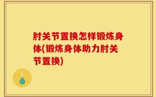 肘关节置换怎样锻炼身体(锻炼身体助力肘关节置换)
