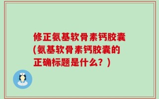 修正氨基软骨素钙胶囊(氨基软骨素钙胶囊的正确标题是什么？)