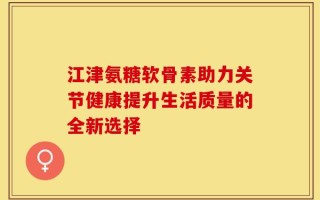 江津氨糖软骨素助力关节健康提升生活质量的全新选择