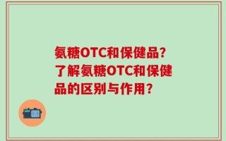 氨糖OTC和保健品？了解氨糖OTC和保健品的区别与作用？