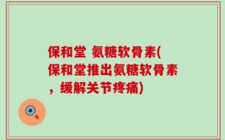 保和堂 氨糖软骨素(保和堂推出氨糖软骨素，缓解关节疼痛)