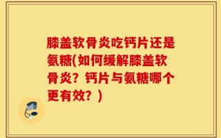 膝盖软骨炎吃钙片还是氨糖(如何缓解膝盖软骨炎？钙片与氨糖哪个更有效？)