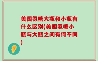 美国氨糖大瓶和小瓶有什么区别(美国氨糖小瓶与大瓶之间有何不同)