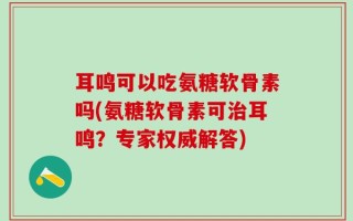 耳鸣可以吃氨糖软骨素吗(氨糖软骨素可治耳鸣？专家权威解答)