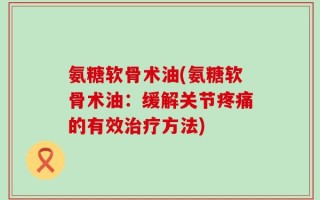 氨糖软骨术油(氨糖软骨术油：缓解关节疼痛的有效治疗方法)