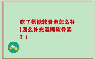 吃了氨糖软骨素怎么补(怎么补充氨糖软骨素？)