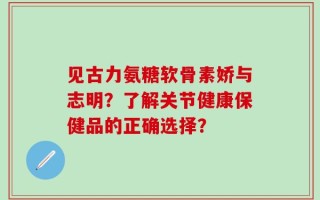 见古力氨糖软骨素娇与志明？了解关节健康保健品的正确选择？
