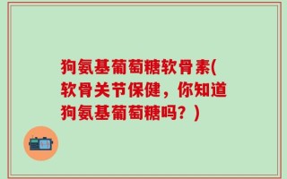 狗氨基葡萄糖软骨素(软骨关节保健，你知道狗氨基葡萄糖吗？)