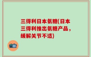 三得利日本氨糖(日本三得利推出氨糖产品，缓解关节不适)