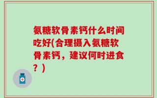 氨糖软骨素钙什么时间吃好(合理摄入氨糖软骨素钙，建议何时进食？)