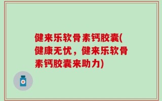 健来乐软骨素钙胶囊(健康无忧，健来乐软骨素钙胶囊来助力)