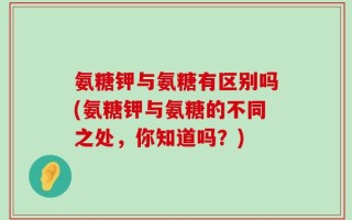 氨糖钾与氨糖有区别吗(氨糖钾与氨糖的不同之处，你知道吗？)