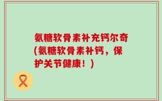 氨糖软骨素补充钙尔奇(氨糖软骨素补钙，保护关节健康！)