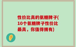 性价比高的氨糖牌子(10个氨糖牌子性价比最高，你值得拥有)