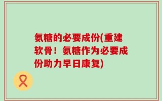 氨糖的必要成份(重建软骨！氨糖作为必要成份助力早日康复)