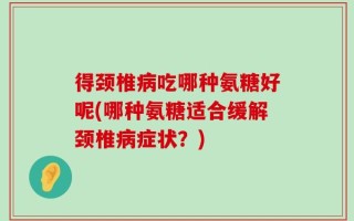 得颈椎病吃哪种氨糖好呢(哪种氨糖适合缓解颈椎病症状？)