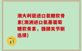 澳大利亚进口氨糖软骨素(澳洲进口氨基葡萄糖软骨素，强健关节新选择)