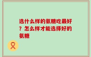 选什么样的氨糖吃最好？怎么样才能选择好的氨糖