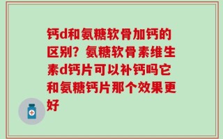 钙d和氨糖软骨加钙的区别？氨糖软骨素维生素d钙片可以补钙吗它和氨糖钙片那个效果更好