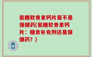 氨糖软骨素钙片是不是保健药(氨糖软骨素钙片：膳食补充剂还是保健药？)