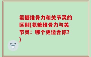 氨糖维骨力和关节灵的区别(氨糖维骨力与关节灵：哪个更适合你？)