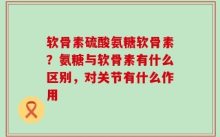 软骨素硫酸氨糖软骨素？氨糖与软骨素有什么区别，对关节有什么作用