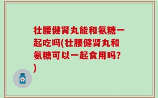 壮腰健肾丸能和氨糖一起吃吗(壮腰健肾丸和氨糖可以一起食用吗？)