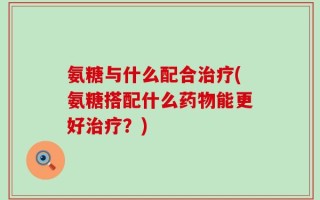 氨糖与什么配合治疗(氨糖搭配什么药物能更好治疗？)