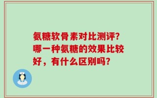 氨糖软骨素对比测评？哪一种氨糖的效果比较好，有什么区别吗？