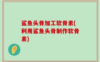 鲨鱼头骨加工软骨素(利用鲨鱼头骨制作软骨素)